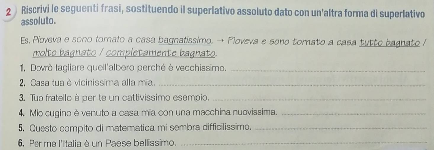 2  Riscrivi le seguenti frasi, sostituendo il superlativo assoluto dato con un’altra forma di superlativo 
assoluto. 
Es. Pioveva e sono tornato a casa bagnatissimo. → Pioveva e sono tornato a casa tutto bagnato / 
molto bagnato / completamente bagnato. 
1. Dovrò tagliare quell'albero perché è vecchissimo._ 
2. Casa tua è vicinissima alla mia._ 
3. Tuo fratello è per te un cattivissimo esempio._ 
4. Mio cugino è venuto a casa mia con una macchina nuovissima._ 
5. Questo compito di matematica mi sembra difficilissimo._ 
6. Per me l'Italia è un Paese bellissimo._