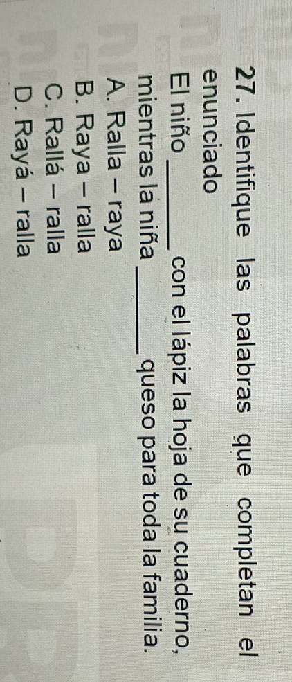 Identifique las palabras que completan el
enunciado
El niño _con el lápiz la hoja de su cuaderno,
mientras la niña _queso para toda la familia.
A. Ralla - raya
B. Raya - ralla
C. Rallá - ralla
D. Rayá - ralla