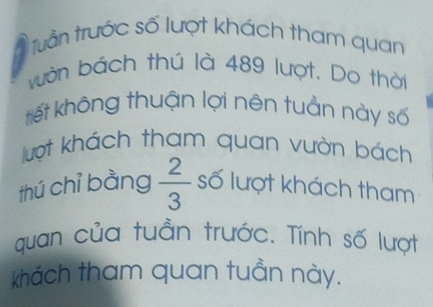 Tuần trước số lượt khách tham quan 
vườn bách thú là 489 lượt. Do thời 
tiết không thuận lợi nên tuần này số 
lượt khách tham quan vườn bách 
thú chỉ bằng  2/3  số lượt khách tham 
quan của tuần trước. Tính số lượt 
khách tham quan tuần này.