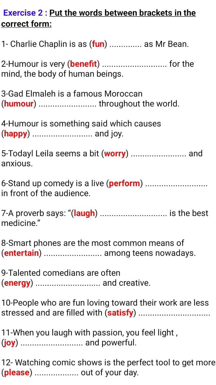 Put the words between brackets in the 
correct form: 
1- Charlie Chaplin is as (fun) _as Mr Bean. 
2-Humour is very (benefit) _for the 
mind, the body of human beings. 
3-Gad Elmaleh is a famous Moroccan 
(humour) _throughout the world. 
4-Humour is something said which causes 
(happy) _and joy. 
5-Todayl Leila seems a bit (worry) _and 
anxious. 
6-Stand up comedy is a live (perform)_ 
in front of the audience. 
7-A proverb says: “(laugh) _is the best 
medicine.” 
8-Smart phones are the most common means of 
(entertain) _among teens nowadays. 
9-Talented comedians are often 
(energy) _and creative. 
10-People who are fun loving toward their work are less 
stressed and are filled with (satisfy)_ 
11-When you laugh with passion, you feel light , 
(joy) _and powerful. 
12- Watching comic shows is the perfect tool to get more 
(please) _out of your day.