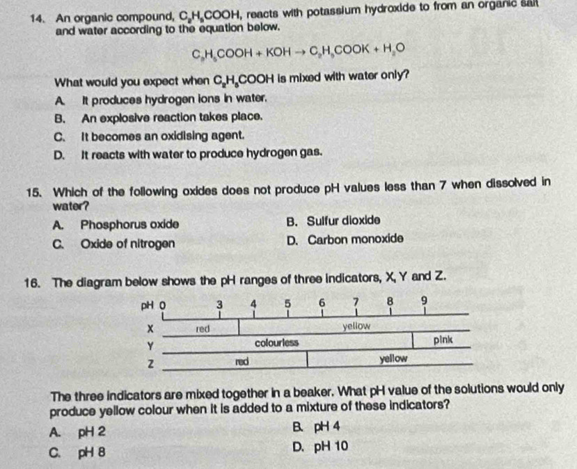 An organic compound, C H_5CC DOH, reacts with potassium hydroxide to from an organic sai
and water according to the equation below.
C_3H_5COOH+KOHto C_2H_5COOK+H_2O
What would you expect when C_2H_5COOH is mixed with water only?
A. It produces hydrogen ions in water.
B. An explosive reaction takes place.
C. It becomes an oxidising agent.
D. It reacts with water to produce hydrogen gas.
15. Which of the following oxides does not produce pH values less than 7 when dissolved in
water?
A. Phosphorus oxide B. Sulfur dioxide
C. Oxide of nitrogen D. Carbon monoxide
16. The diagram below shows the pH ranges of three indicators, X, Y and Z.
The three indicators are mixed together in a beaker. What pH value of the solutions would only
produce yellow colour when it is added to a mixture of these indicators?
A. pH 2 B. pH 4
C. pH 8 D. pH 10