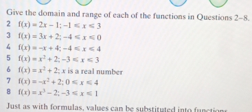 Give the domain and range of each of the functions in Questions 2-8. 
2 f(x)=2x-1; -1≤slant x≤slant 3
3 f(x)=3x+2; -4≤slant x≤slant 0
4 f(x)=-x+4; -4≤slant x≤slant 4
5 f(x)=x^2+2; -3≤ x≤ 3
6 f(x)=x^2+2;. ; x is a real number 
7 f(x)=-x^2+2; 0≤ x≤ 4
8 f(x)=x^3-2; -3≤slant x≤slant 1
Just as with formulas, values can be substituted into functions