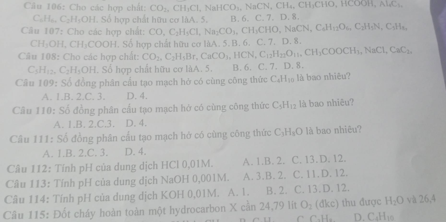 Cho các hợp chất: CO_2,CH_3Cl,NaHCO_3,NaCN,CH_4,CH_3CHO,HCOOH,Al_4C_3,
C_6H_6,C_2H_5OH l. Số hợp chất hữu cơ làA. 5. B. 6. C. 7. D. 8.
Câu 107: Cho các hợp chất: CO,C_2H_5Cl,Na_2CO_3,CH_3CHO,NaCN,C_6H_12O_6,C_2H_5N,C_5H_8,
CH_3OH,CH_3CO OH. Số hợp chất hữu cơ làA. 5. B. 6. C. 7. D. 8.
Câu 108: Cho các hợp chất: CO_2,C_2H_5Br,CaCO_3,HCN,C_12H_22O_11,CH_3COOCH_3,NaCl,CaC_2,
C_5H_12,C_2H_5OH. Số hợp chất hữu cơ làA. 5. B. 6. C. 7. D. 8.
Câu 109: Số đồng phân cấu tạo mạch hở có cùng công thức C_4H_10 là bao nhiêu?
A. 1.B. 2.C. 3. D. 4.
Câu 110: Số đồng phân cấu tạo mạch hở có cùng công thức C_5H_12 là bao nhiêu?
A. 1.B. 2.C.3. D. 4.
Câu 111: Số đồng phân cấu tạo mạch hở có cùng công thức C_3H_8O là bao nhiêu?
A. 1.B. 2.C. 3. D. 4.
Câu 112: Tính pH của dung dịch HCl 0,01M. A. 1.B. 2. C. 13. D. 12.
Câu 113: Tính pH của dung dịch NaOH 0,001M. A. 3.B. 2. C. 11.D. 12.
Câu 114: Tính pH của dung dịch KOH 0,01M. A. 1. B. 2. C. 13.D. 12.
Câu 115: Đốt cháy hoàn toàn một hydrocarbon X cần 24,79 lít O_2 1 đkc) thu được H_2O và 26,4
L C CaHg. D. C_4H_10.