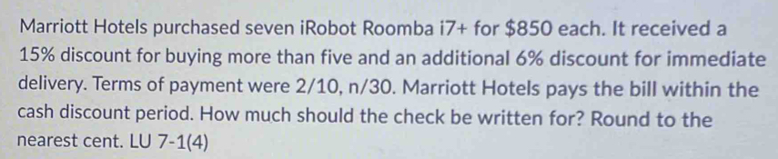 Marriott Hotels purchased seven iRobot Roomba i7+ for $850 each. It received a
15% discount for buying more than five and an additional 6% discount for immediate 
delivery. Terms of payment were 2/10, n/30. Marriott Hotels pays the bill within the 
cash discount period. How much should the check be written for? Round to the 
nearest cent. LU 7-1(4)