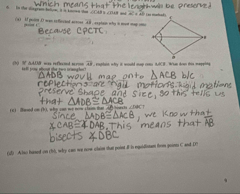 In the diagram below, it is known that ∠CAB % ∠ DAB and overline AC≌ overline AD
(a) If poin / was reflected across overline AB , explain why it must map onto 
point C. 
(b) If △ ADB was reflected across overline AB , explain why it would map onto A/CB. What does this mapping 
tell you about the two triangles? 
(c) Based on (b), why can we now claim that A bisects ∠ DBC ? 
(d) Also based on (b), why can we now claim that point B is equidistant from points C and D? 
9