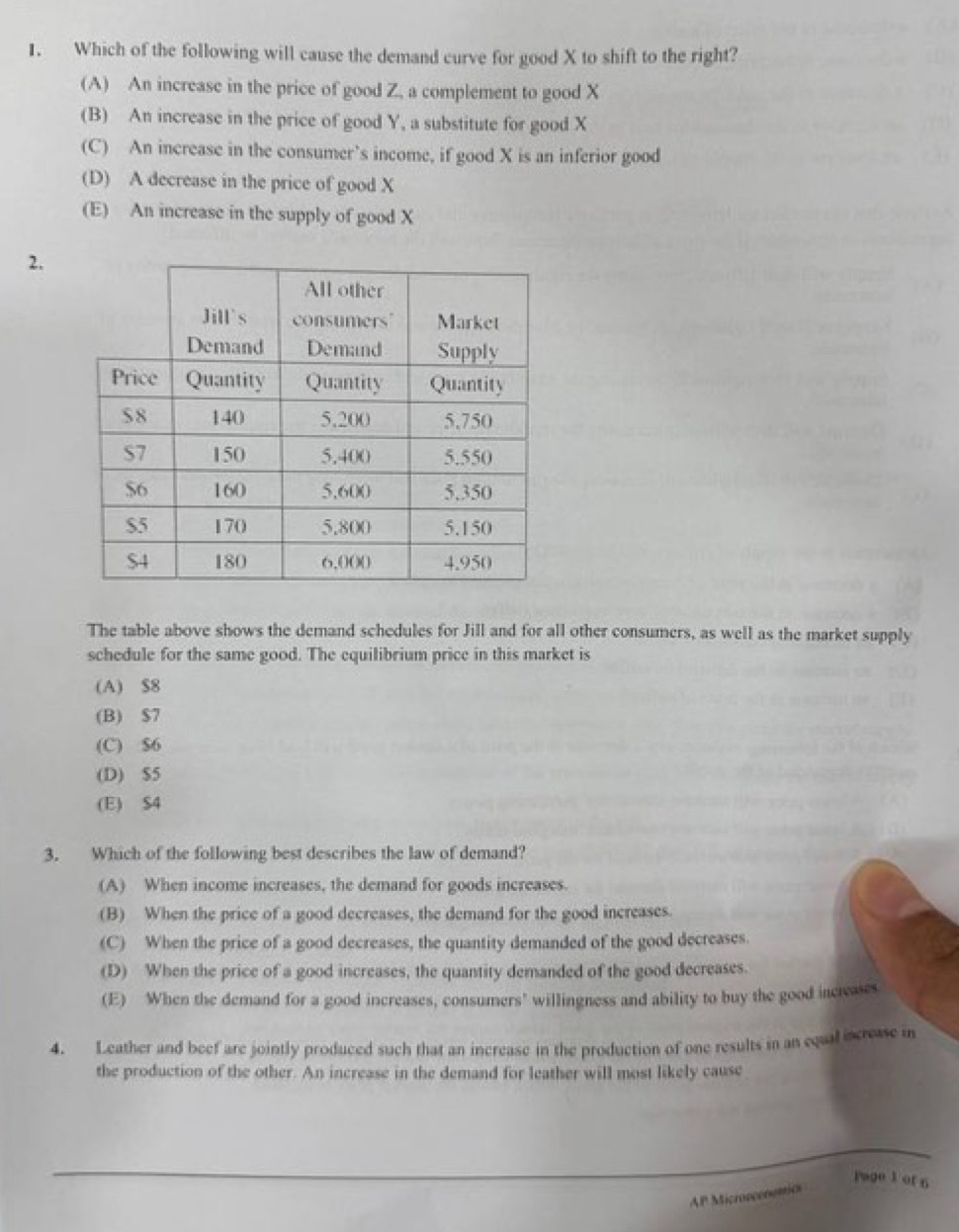 Which of the following will cause the demand curve for good X to shift to the right?
(A) An increase in the price of good Z, a complement to good X
(B) An increase in the price of good Y, a substitute for good X
(C) An increase in the consumer’s income, if good X is an inferior good
(D) A decrease in the price of good X
(E) An increase in the supply of good X
2.
The table above shows the demand schedules for Jill and for all other consumers, as well as the market supply
schedule for the same good. The equilibrium price in this market is
(A) $8
(B) $7
(C) $6
(D) $5
(E) $4
3. Which of the following best describes the law of demand?
(A) When income increases, the demand for goods increases.
(B) When the price of a good decreases, the demand for the good increases.
(C) When the price of a good decreases, the quantity demanded of the good decreases.
(D) When the price of a good increases, the quantity demanded of the good decreases.
(E) When the demand for a good increases, consumers' willingness and ability to buy the good incleases
4. Leather and beef are jointly produced such that an increase in the production of one results in an equal increase i
the production of the other. An increase in the demand for leather will most likely cause
_
Page 1 of 6
AP Micronconetics