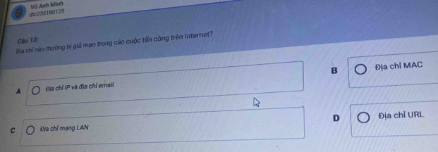 dic235180125 Vũ Anh Minh
Câu 13:
Địa chỉ nào thường bị giả mạo trong các cuộc tấn công trên Internet?
A Địa chỉ IP và địa chỉ email B Địa chỉ MAC
C Địa chỉ mạng LAN D Địa chỉ URL