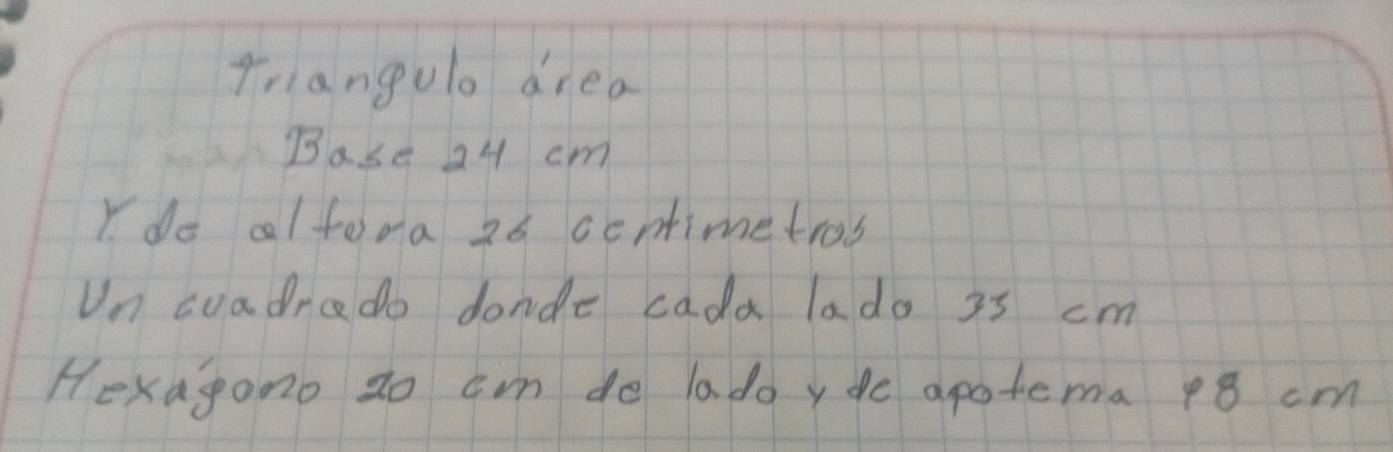 Triangulo drea 
Base 24 cm
Y do alfora 26 ccntimetros 
Un cuadrado donde cada lado 3s cm
Hexagono zo cm do ladoyde apotema 18 cm