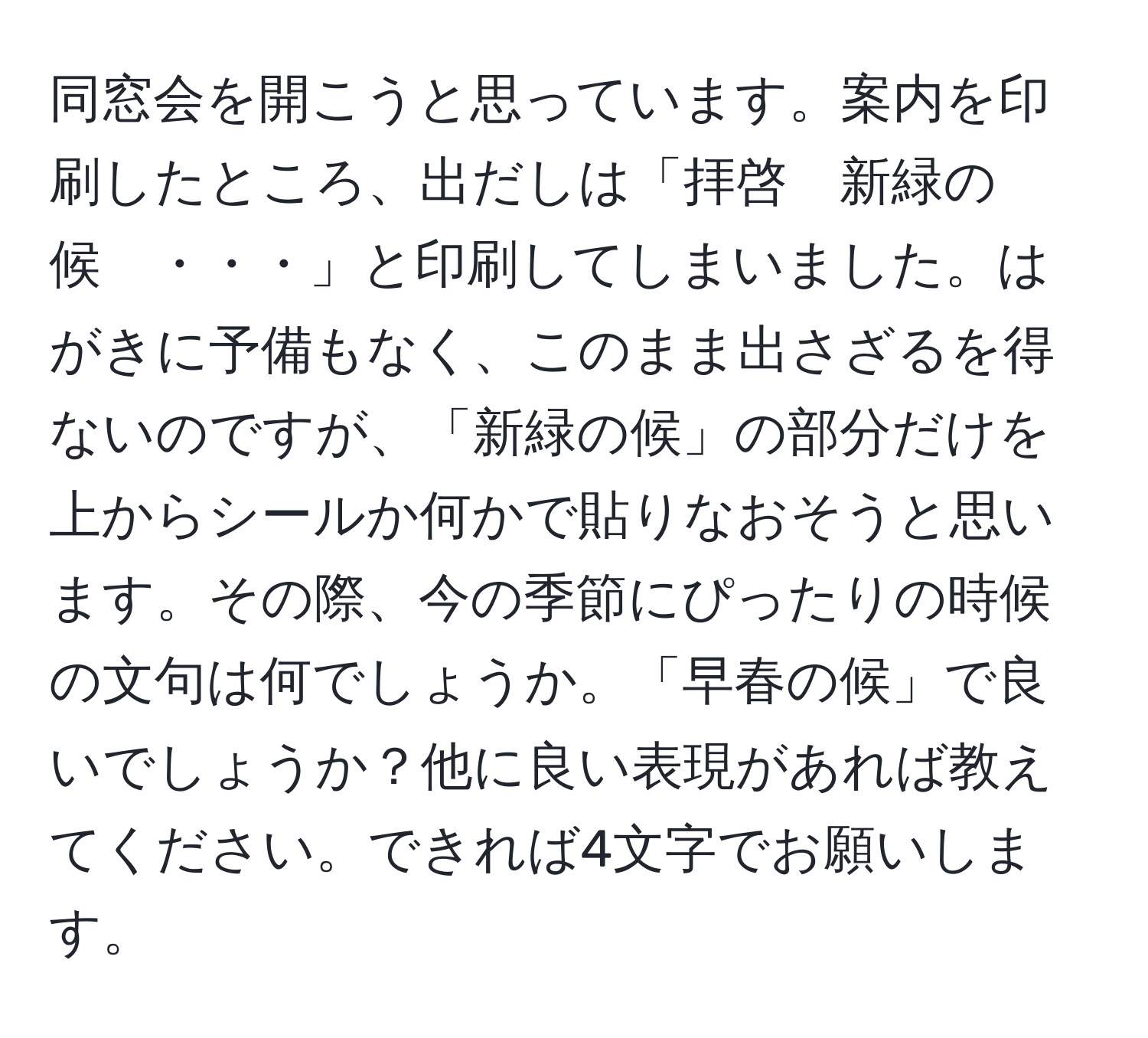 同窓会を開こうと思っています。案内を印刷したところ、出だしは「拝啓　新緑の候　・・・」と印刷してしまいました。はがきに予備もなく、このまま出さざるを得ないのですが、「新緑の候」の部分だけを上からシールか何かで貼りなおそうと思います。その際、今の季節にぴったりの時候の文句は何でしょうか。「早春の候」で良いでしょうか？他に良い表現があれば教えてください。できれば4文字でお願いします。