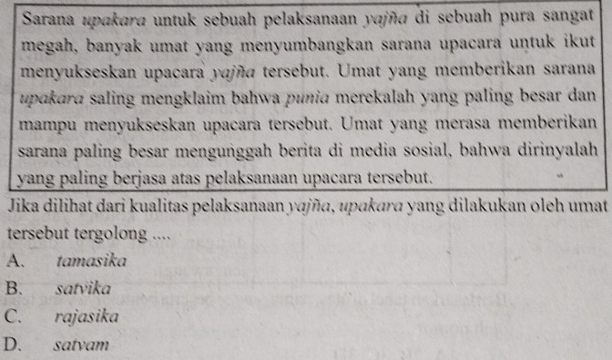 Sarana upakara untuk sebuah pelaksanaan yɑjña di sebuah pura sangat
megah, banyak umat yang menyumbangkan sarana upacara untuk ikut
menyukseskan upacara yajña tersebut. Umat yang memberikan sarana
upɑkrd saling mengklaim bahwa punia merekalah yang paling besar dan 
mampu menyukseskan upacara tersebut. Umat yang merasa memberikan
sarana paling besar menguṅggah berita di media sosial, bahwa dirinyalah
yang paling berjasa atas pelaksanaan upacara tersebut.
Jika dilihat dari kualitas pelaksanaan yɑjña, upɑkara yang dilakukan oleh umat
tersebut tergolong ....
A. tamasika
B. satvika
C. rajasika
D. satvam