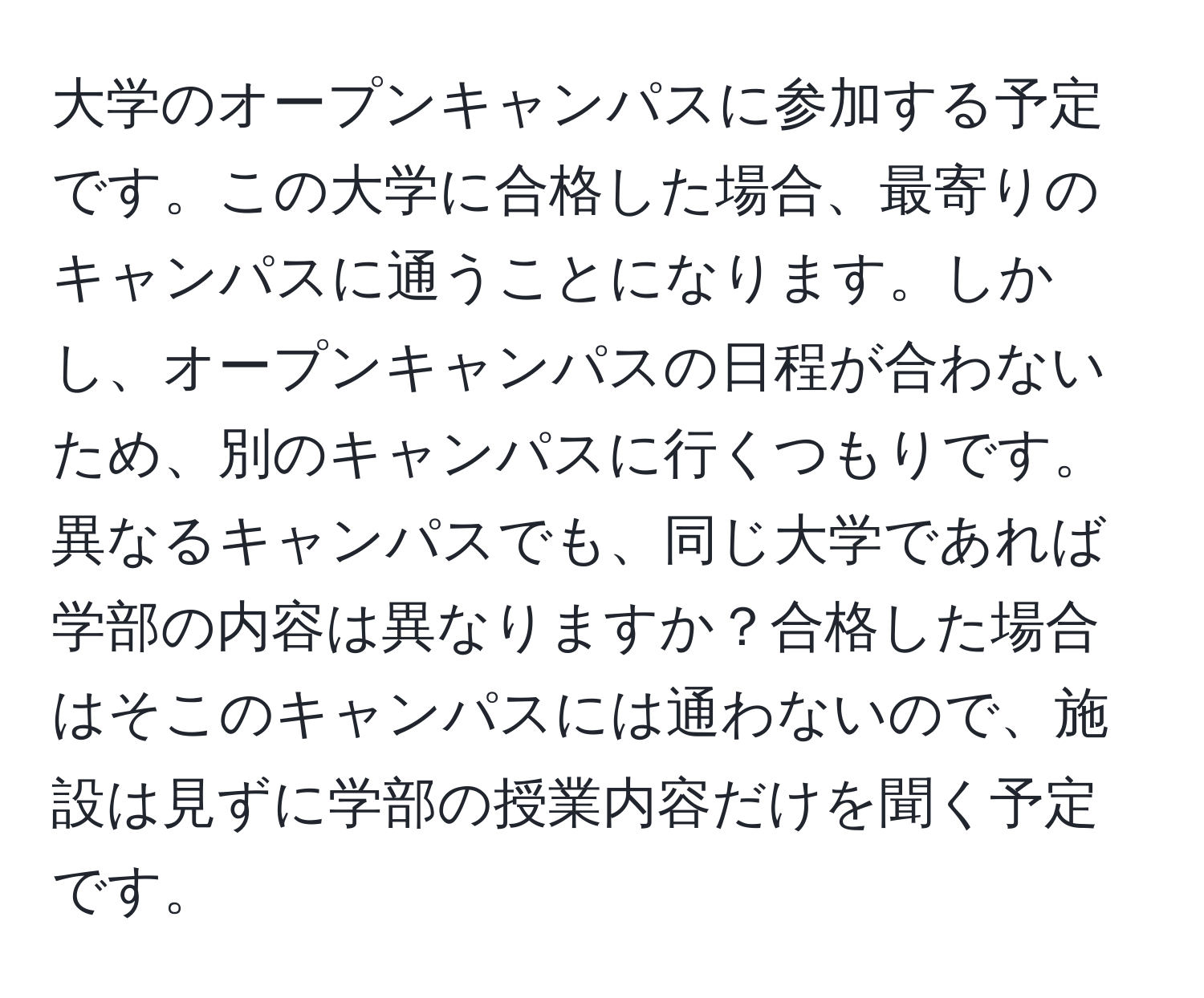 大学のオープンキャンパスに参加する予定です。この大学に合格した場合、最寄りのキャンパスに通うことになります。しかし、オープンキャンパスの日程が合わないため、別のキャンパスに行くつもりです。異なるキャンパスでも、同じ大学であれば学部の内容は異なりますか？合格した場合はそこのキャンパスには通わないので、施設は見ずに学部の授業内容だけを聞く予定です。