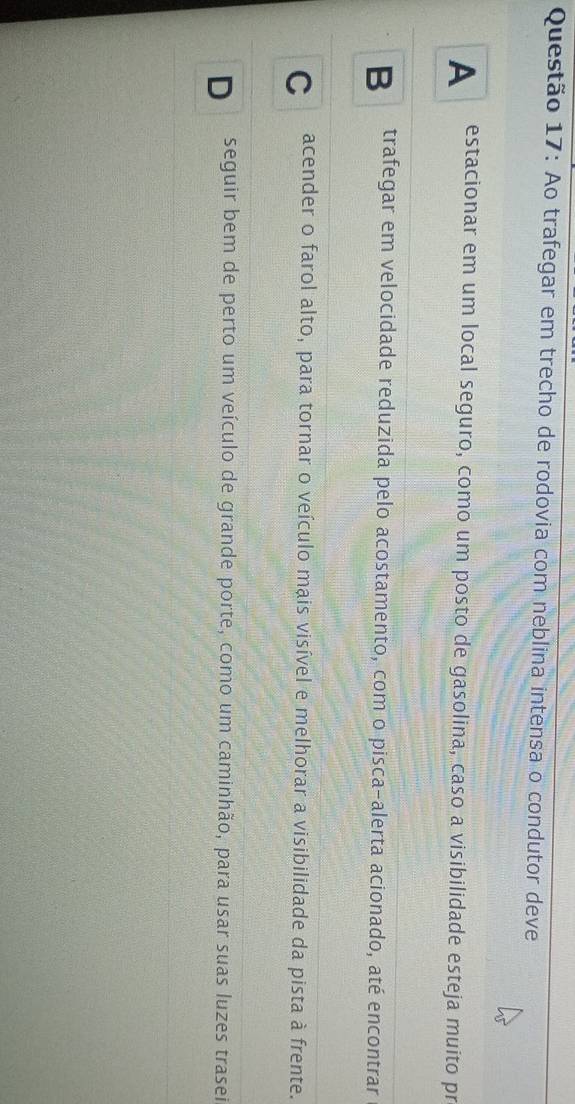 Ao trafegar em trecho de rodovia com neblina intensa o condutor deve
A estacionar em um local seguro, como um posto de gasolina, caso a visibilidade esteja muito pr
B trafegar em velocidade reduzida pelo acostamento, com o pisca-alerta acionado, até encontrar
C acender o farol alto, para tornar o veículo mais visível e melhorar a visibilidade da pista à frente.
D seguir bem de perto um veículo de grande porte, como um caminhão, para usar suas luzes trasei