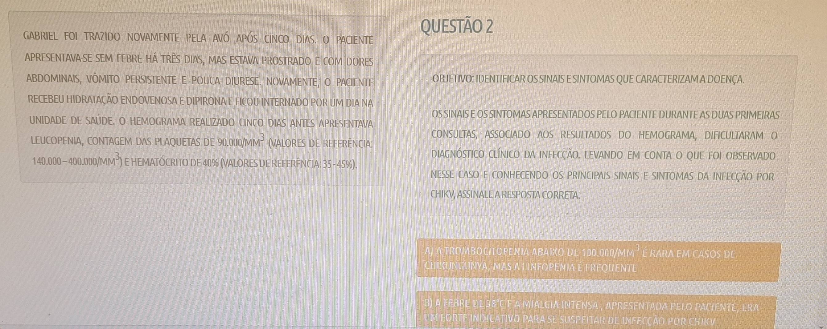 GABRIEL FOI TRAZIDO NOVAMENTE PELA AVÓ APÓS CINCO DIAS. O PACIENTE
QUESTÃO 2
APRESENTAVA-SE SEM FEBRE HÁ TRÊS DIAS, MAS ESTAVA PROSTRADO E COM DORES
ABDOMINAIS, VÔMITO PERSISTENTE E POUCA DIURESE. NOVAMENTE, O PACIENTE OBJETIVO: IDENTIFICAR OS SINAIS E SINTOMAS QUE CARACTERIZAM A DOENÇA.
RECEBEU HIDRATAÇÃO ENDOVENOSA E DIPIRONA E FICOU INTERNADO POR UM DIA NA
OS SINAIS E OS SINTOMAS APRESENTADOS PELO PACIENTE DURANTE AS DUAS PRIMEIRAS
UNIDADE DE SAÚDE. O HEMOGRAMA REALIZADO CINCO DIAS ANTES APRESENTAVA
CONSULTAS, ASSOCIADO AOS RESULTADOS DO HEMOGRAMA, DIFICULTARAM O
LEUCOPENIA, CONTAGEM DAS PLAQUETAS DE 90.000/MM^3 (VALORES DE REFERÊNCIA:
DIAGNÓSTICO CLÍNICO DA INFECÇÃO. LEVANDO EM CONTA O QUE FOI OBSERVADO
140.000-400.000/MM^3) E HEMATÓCRITO DE 40% (VALORES DE REFERÊNCIA: 35 - 45%).
NESSE CASO E CONHECENDO OS PRINCIPAIS SINAIS E SINTOMAS DA INFECÇÃO POR
CHIKV, ASSINALE A RESPOSTA CORRETA.
A) A TROMBOCITOPENIA ABAIXO DE 100.000/MI M° a é é rara em casos de
CHIKUNGUNYA, MAS A LINFOPENIA É FREQUENTE

B) A FEBRE DE 38°C E A MIALGIA INTENSA , APRESENTADA PELO PACIENTE, ERA
UM FORTE INDICATIVO PARA SE SUSPEITAR DE INFECÇÃO POR CHIKV