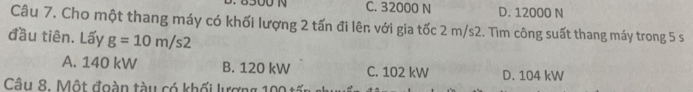 C. 32000 N D. 12000 N
Câu 7. Cho một thang máy có khối lượng 2 tấn đi lên với gia tốc 2 m/s2. Tìm công suất thang máy trong 5 s
đầu tiên. Lấy g=10m/s2
A. 140 kW B. 120 kW C. 102 kW D. 104 kW
Câu 8. Một đoàn tàu có khối lượng