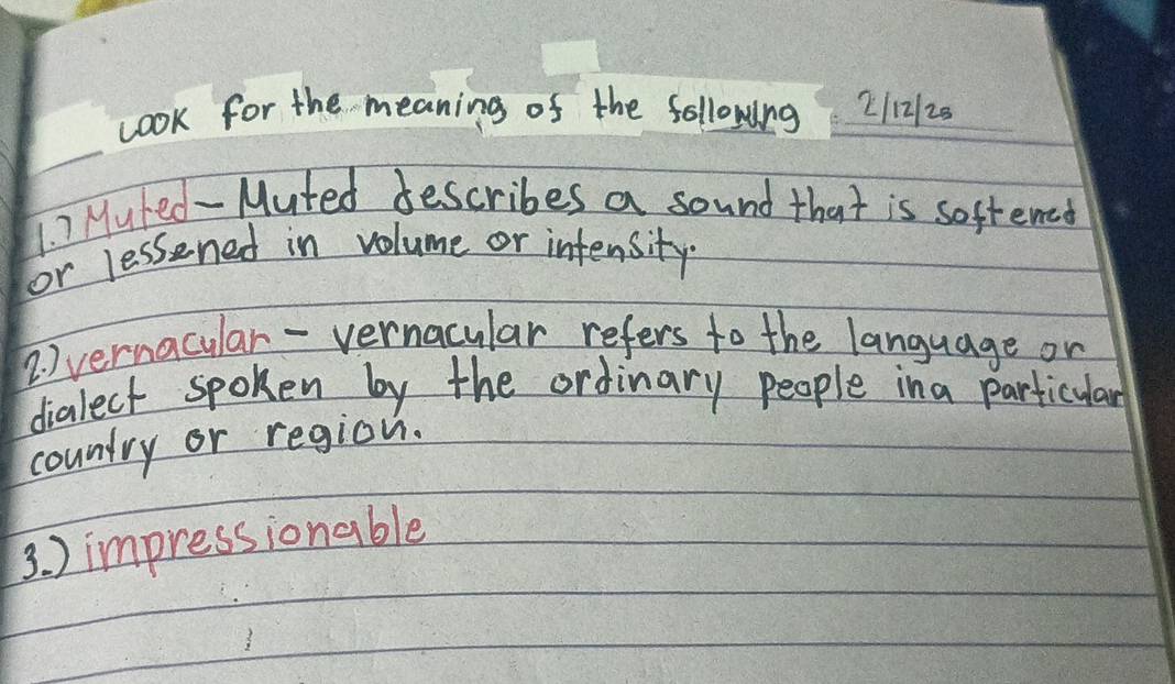 cook for the meaning of the following 2/12/25 
1. ) Mured- Muted describes a sound that is softened 
or lessened in volume or intensity 
2. ) vernacular-vernacular refers to the language on 
dialect spoken by the ordinary people ina particular 
country or region. 
3. ) impressionable