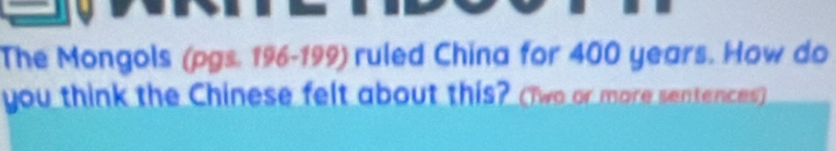 The Mongols (pgs. 196-199) ruled China for 400 years. How do 
you think the Chinese felt about this? (Two or more sentences)