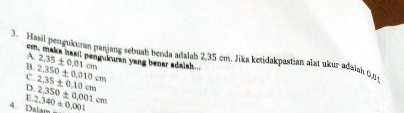 Hasil pengukuran panjang sebuah benda adalah 2,35 cm. Jika ketidakpastian alat ukur adalah 0,01 A. cm, maka hasil pengukuran yang benar adalah...
B. 2,35± 0.01cm
C. 2,350± 0,010cm
D. 2,35± 0,10cm
E
4. Dalam 2,340± 0,001 2,350± 0,001cm