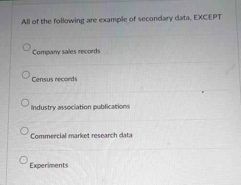 All of the following are example of secondary data, EXCEPT
Company sales records
Census records
Industry association publications
Commercial market research data
Experiments