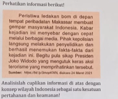 Perhatikan informasi berikut! 
Peristiwa ledakan bom di depan 
tempat peribadatan Makassar membuat 
gempar masyarakat Indonesia. Kabar 
kejadian ini menyebar dengan cepat 
melalui berbagai media. Pihak kepolisian 
langsung melakukan penyelidikan dan 
berhasil menemukan fakta-fakta dari 
kejadian ini. Begitu pula sikap Presiden 
Joko Widodo yang mengutuk keras aksi 
terorisme yang memprihatinkan tersebut. 
Sumber: htpso/bit.iy3mop/CWN, diakses 24 Maret 2021 
Analisislah cuplikan informasi di atas dengan 
konsep wilayah Indonesia sebagai satu kesatuan 
pertahanan dan keamanan!