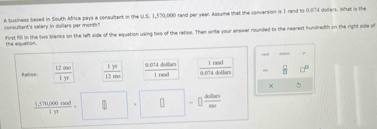 A business based in South Africa pays a consultant in the U.S. 1,570,000 rand per year. Assume that the conversion is 1 rand to 0.074 dollars. What is the 
consultant's salary in dollars per month? 
First fill in the two blanks on the left side of the equation using two of the ratios. Then write your answer rounded to the nearest hundredth on the right side of 
the equation. 
rand dollars 
Ratios:  12mo/1yr   1yr/12mo  0.074 dollars  1rand/0.074dollars 
frac 
mo  □ /□   □ 
1 rand 
×
 (1,570,000nad)/1yr * □ * □ =□  dollars/mo 