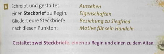 Schreibt und gestaltet Aussehen 
einen Steckbrief zu Regin. Eigenschaften 
Gliedert eure Steckbriefe Beziehung zu Siegfried 
nach diesen Punkten: Motive für sein Handeln 
Gestaltet zwei Steckbriefe, einen zu Regin und einen zu dem Alten.