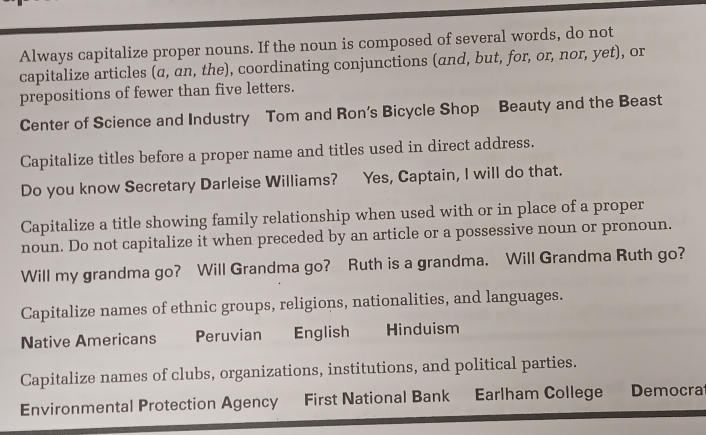 Always capitalize proper nouns. If the noun is composed of several words, do not 
capitalize articles (α, an, the), coordinating conjunctions (αnd, but, for, or, nor, yet), or 
prepositions of fewer than five letters. 
Center of Science and Industry Tom and Ron’s Bicycle Shop Beauty and the Beast 
Capitalize titles before a proper name and titles used in direct address. 
Do you know Secretary Darleise Williams? Yes, Captain, I will do that. 
Capitalize a title showing family relationship when used with or in place of a proper 
noun. Do not capitalize it when preceded by an article or a possessive noun or pronoun. 
Will my grandma go? Will Grandma go? Ruth is a grandma. Will Grandma Ruth go? 
Capitalize names of ethnic groups, religions, nationalities, and languages. 
Native Americans Peruvian English Hinduism 
Capitalize names of clubs, organizations, institutions, and political parties. 
Environmental Protection Agency First National Bank Earlham College Democra