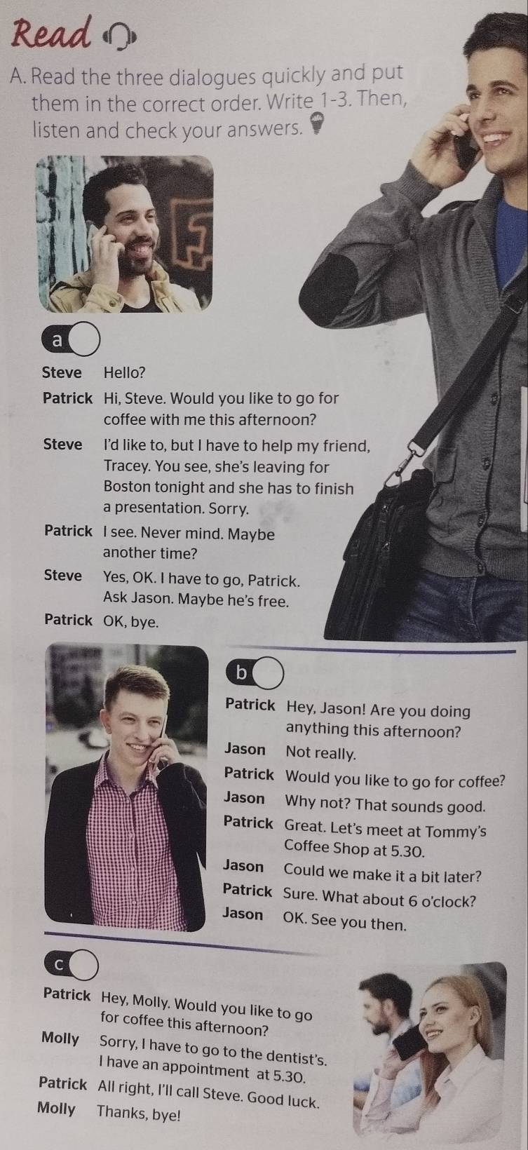 Read Ω 
A. Read the three dialogues quickly and put 
them in the correct order. Write_1-3. Then, 
listen and check your answers. 
a 
Steve Hello? 
Patrick Hi, Steve. Would you like to go for 
coffee with me this afternoon? 
Steve I'd like to, but I have to help my friend, 
Tracey. You see, she's leaving for 
3 
Boston tonight and she has to finish 
a presentation. Sorry. 
Patrick I see. Never mind. Maybe 
another time? 
Steve Yes, OK. I have to go, Patrick. 
Ask Jason. Maybe he's free. 
Patrick OK, bye. 
b 
Patrick Hey, Jason! Are you doing 
anything this afternoon? 
Jason Not really. 
Patrick Would you like to go for coffee? 
Jason Why not? That sounds good. 
Patrick Great. Let's meet at Tommy's 
Coffee Shop at 5.30. 
Jason Could we make it a bit later? 
Patrick Sure. What about 6 o'clock? 
Jason OK. See you then. 
C 
Patrick Hey, Molly. Would you like to go 
for coffee this afternoon? 
Molly Sorry, I have to go to the dentist's. 
I have an appointment at 5.30. 
Patrick All right, I'll call Steve. Good luck. 
Molly Thanks, bye!