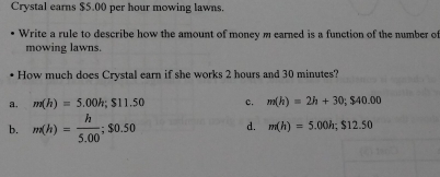 Crystal earns $5.00 per hour mowing lawns.
Write a rule to describe how the amount of money m earned is a function of the number of
mowing lawns.
How much does Crystal earn if she works 2 hours and 30 minutes?
a. m(h)=5.00h; $11.50 c. m(h)=2h+30; $40.00
b. m(h)= h/5.00 ; $0.50 d. m(h)=5.00h; $12.50