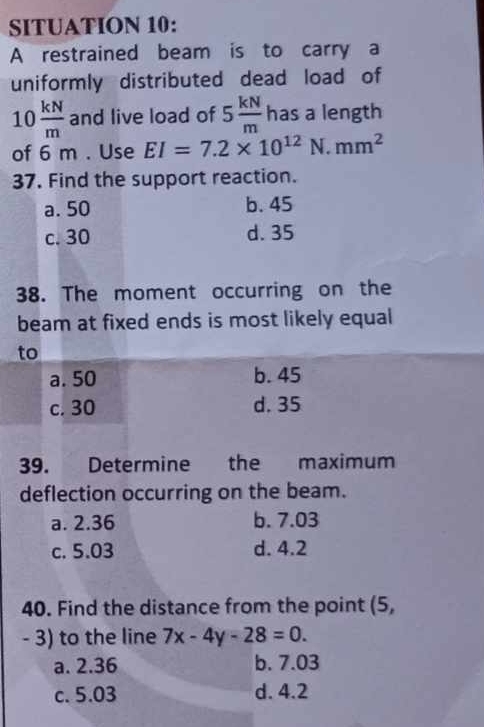 SITUATION 10:
A restrained beam is to carry a
uniformly distributed dead load of
10 kN/m  and live load of 5 kN/m  has a length
of 6 m. Use EI=7.2* 10^(12) N. mm^2
37. Find the support reaction.
a. 50 b. 45
c. 30 d. 35
38. The moment occurring on the
beam at fixed ends is most likely equal
to
a. 50 b. 45
c. 30 d. 35
39. Determine the maximum
deflection occurring on the beam.
a. 2.36 b. 7.03
c. 5.03 d. 4.2
40. Find the distance from the point (5,
- 3) to the line 7x-4y-28=0.
a. 2.36 b. 7.03
c. 5.03 d. 4.2