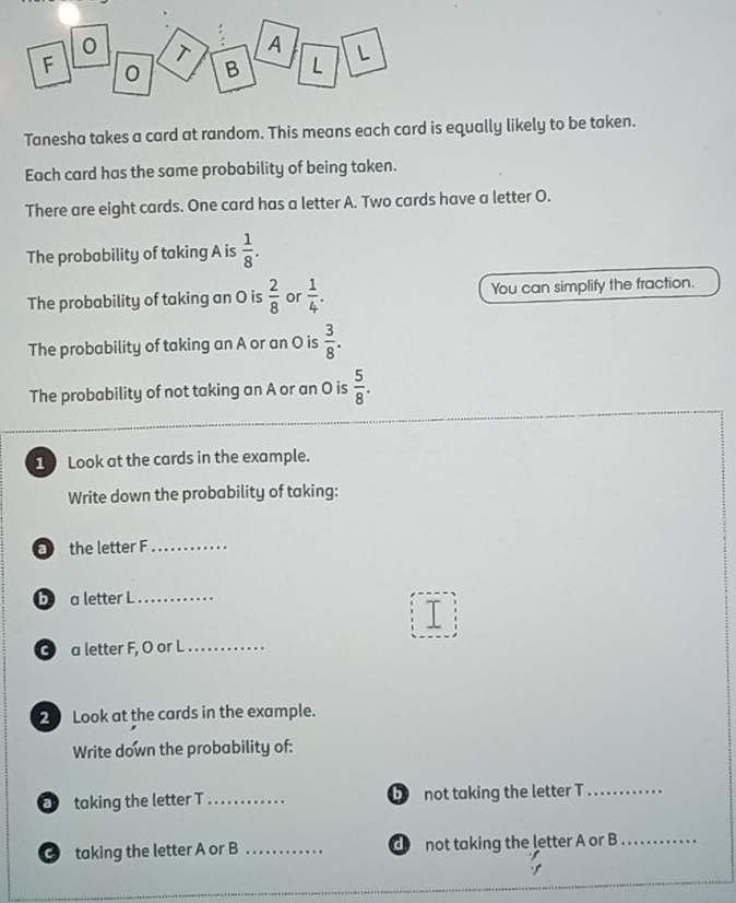 Tanesha takes a card at random. This means each card is equally likely to be taken. 
Each card has the same probability of being taken. 
There are eight cards. One card has a letter A. Two cards have a letter O. 
The probability of taking A is  1/8 . 
The probability of taking an O is  2/8  or  1/4 . You can simplify the fraction. 
The probability of taking an A or an O is  3/8 . 
The probability of not taking an A or an O is  5/8 . 
1 Look at the cards in the example. 
Write down the probability of taking: 
the letter F_ 
b a letter L_ 
③ a letter F, O or L_ 
20 Look at the cards in the example. 
Write down the probability of: 
taking the letter T_ D not taking the letter T_ 
taking the letter A or B _d not taking the letter A or B_