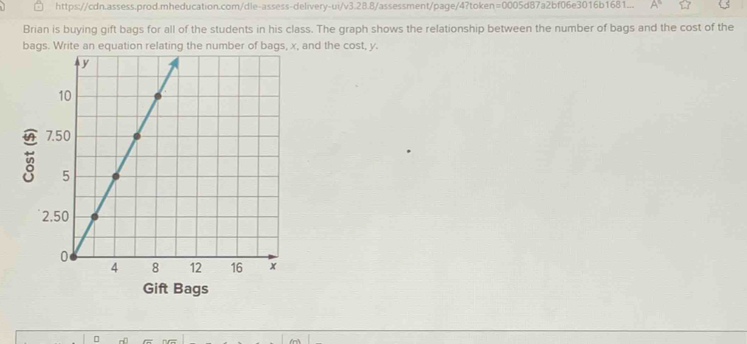 https://cdn.assess.prod.mheducation.com/dle-assess-delivery-ui/v3.28.8/assessment/page/4?token=0005d87a2bf06e3016b1681... A° 
Brian is buying gift bags for all of the students in his class. The graph shows the relationship between the number of bags and the cost of the 
bags. Write an equation relating the number of bags, x, and the cost, y. 

Gift Bags