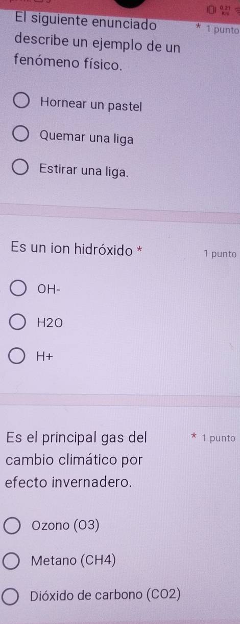 0.21
El siguiente enunciado * 1 punto
describe un ejemplo de un
fenómeno físico.
Hornear un pastel
Quemar una liga
Estirar una liga.
Es un ion hidróxido * 1 punto
OH-
H2O
H+
Es el principal gas del 1 punto
cambio climático por
efecto invernadero.
Ozono (O3)
Metano (CH4)
Dióxido de carbono (CO2)