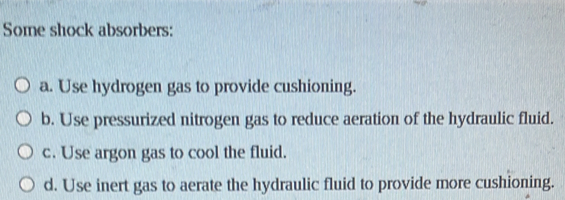 Some shock absorbers:
a. Use hydrogen gas to provide cushioning.
b. Use pressurized nitrogen gas to reduce aeration of the hydraulic fluid.
c. Use argon gas to cool the fluid.
d. Use inert gas to aerate the hydraulic fluid to provide more cushioning.