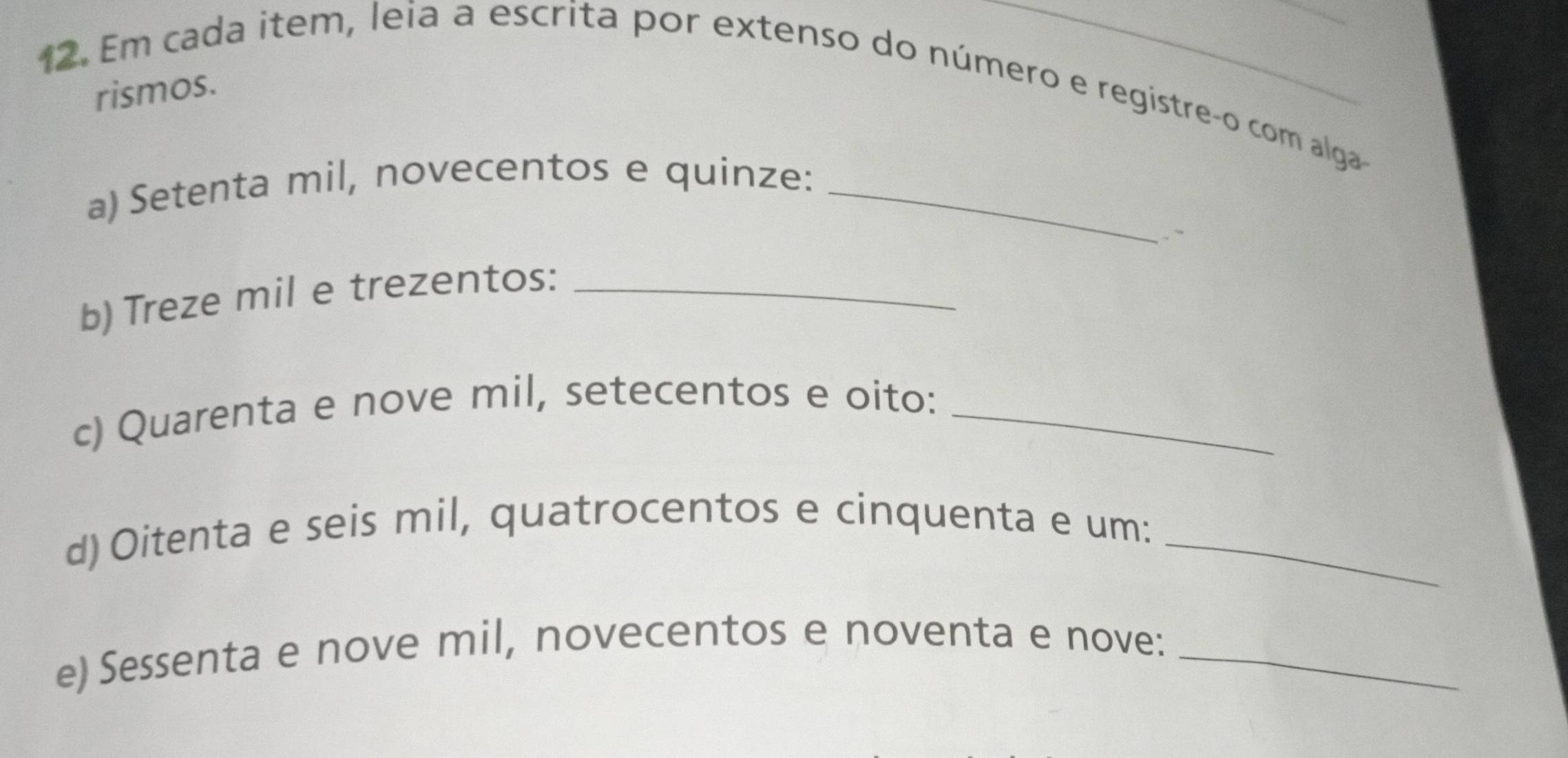 Em cada item, leia a escrita por extenso do número e registreço com alga 
rismos. 
a) Setenta mil, novecentos e quinze:_ 
.` 
b) Treze mil e trezentos:_ 
c) Quarenta e nove mil, setecentos e oito:_ 
d)Oitenta e seis mil, quatrocentos e cinquenta e um:_ 
e) Sessenta e nove mil, novecentos e noventa e nove:_