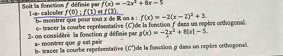 Soit la fonction f définie par f(x)=-2x^2+8x-5
1-a- calculer f(0);f(1) et f(3). 
b- montrer que pour tout x de R on a : f(x)=-2(x-2)^2+3. 
c- tracer la courbe représentative (C)de la fonction f dans un repère orthogonal. 
2- on considère la fonction g définie par g(x)=-2x^2+8|x|-5. 
a- montrer que g est pair 
b- tracer la courbe représentative (C')de la fonction g dans un repère orthogonal.