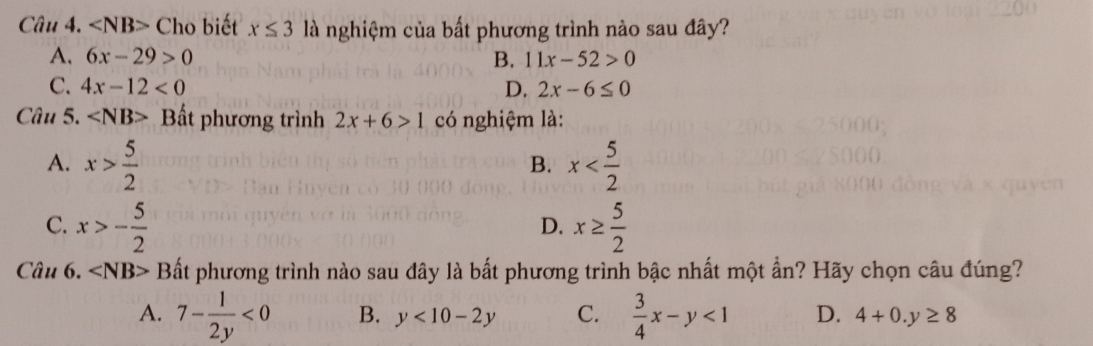 Cho biết x≤ 3 là nghiệm của bất phương trình nào sau đây?
A. 6x-29>0 B. 11x-52>0
C. 4x-12<0</tex> D. 2x-6≤ 0
Câu 5. Bất phương trình 2x+6>1 có nghiệm là:
A. x> 5/2  x
B.
C. x>- 5/2  x≥  5/2 
D.
Câu 6. Bất phương trình nào sau đây là bất phương trình bậc nhất một ẩn? Hãy chọn câu đúng?
A. 7- 1/2y <0</tex> B. y<10-2y</tex> C.  3/4 x-y<1</tex> D. 4+0.y≥ 8