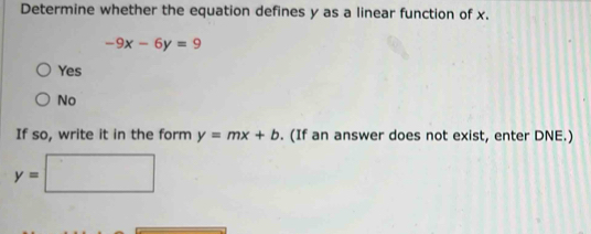 Determine whether the equation defines y as a linear function of x.
-9x-6y=9
Yes
No
If so, write it in the form y=mx+b. (If an answer does not exist, enter DNE.)
y=□