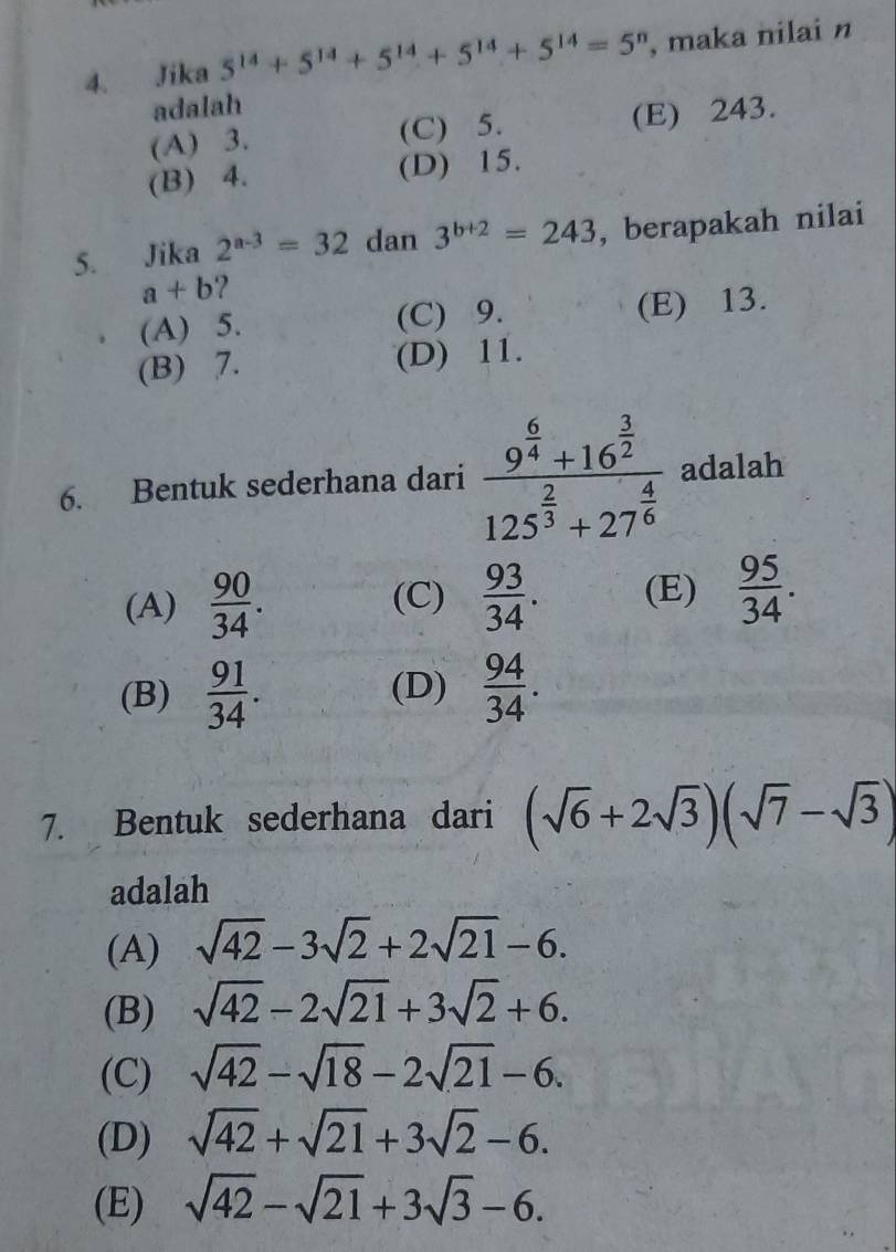 Jika 5^(14)+5^(14)+5^(14)+5^(14)+5^(14)=5^n , maka nilai n
adalah
(A) 3. (C) 5. (E) 243.
(B) 4. (D) 15.
5. Jika 2^(a-3)=32 dan 3^(b+2)=243 , berapakah nilai
a+b 7
(A) 5. (C) 9. (E) 13.
(B) 7. (D) 11.
6. Bentuk sederhana dari frac 9^(frac 6)4+16^(frac 3)2125^(frac 2)3+27^(frac 4)6 adalah
(A)  90/34 . (C)  93/34 . (E)  95/34 .
(B)  91/34 . (D)  94/34 . 
7. Bentuk sederhana dari (sqrt(6)+2sqrt(3))(sqrt(7)-sqrt(3))
adalah
(A) sqrt(42)-3sqrt(2)+2sqrt(21)-6. 
(B) sqrt(42)-2sqrt(21)+3sqrt(2)+6.
(C) sqrt(42)-sqrt(18)-2sqrt(21)-6.
(D) sqrt(42)+sqrt(21)+3sqrt(2)-6.
(E) sqrt(42)-sqrt(21)+3sqrt(3)-6.