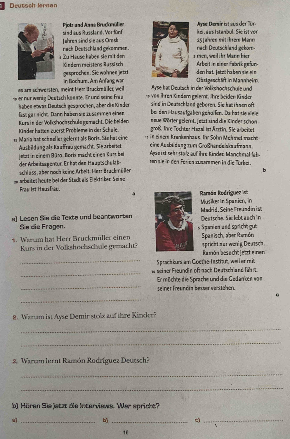 Deutsch lernen
Pjotr und Anna BruckmüllerAyse Demir ist aus der Tür-
sind aus Russland. Vor fünfkei, aus Istanbul. Sie ist vor
Jahren sind sie aus Omsk 25 Jahren mit ihrem Mann
nach Deutschland gekommen. nach Deutschland gekom-
s Zu Hause haben sie mit dens men, weil ihr Mann hier
Kindern meistens Russisch Arbeit in einer Fabrik gefun-
gesprochen. Sie wohnen jetzt den hat. Jetzt haben sie ein
in Bochum. Am Anfang war Obstgeschäft in Mannheim.
es am schwersten, meint Herr Bruckmüller, weil Ayse hat Deutsch in der Volkshochschule und
er nur wenig Deutsch konnte. Er und seine Frau 10 von ihren Kindern gelernt. Ihre beiden Kinder
haben etwas Deutsch gesprochen, aber die Kinder sind in Deutschland geboren. Sie hat ihnen oft
fast gar nicht. Dann haben sie zusammen einen bei den Hausaufgaben geholfen. Da hat sie viele
Kurs in der Volkshochschule gemacht. Die beiden neue Wörter gelernt. Jetzt sind die Kinder schon
Kinder hatten zuerst Probleme in der Schule. groß. Ihre Tochter Hazal ist Ärztin. Sie arbeitet
is Maria hat schneller gelernt als Boris. Sie hat eine 1s in einem Krankenhaus. Ihr Sohn Mehmet macht
Ausbildung als Kauffrau gemacht. Sie arbeitet eine Ausbildung zum Großhandelskaufmann.
jetzt in einem Büro. Boris macht einen Kurs bei Ayse ist sehr stolz auf ihre Kinder. Manchmal fah-
der Arbeitsagentur. Er hat den Hauptschulab- ren sie in den Ferien zusammen in die Türkei.
schluss, aber noch keine Arbeit. Herr Bruckmüller
b
2 arbeitet heute bei der Stadt als Elektriker. Seine
Frau ist Hausfrau.
Ramón Rodríguez ist
Musiker in Spanien, in
Madrid. Seine Freundin ist
a) Lesen Sie die Texte und beantworten 
Deutsche. Sie lebt auch in
Sie die Fragen. s Spanien und spricht gut
1. Warum hat Herr Bruckmüller einenSpanisch, aber Ramón
Kurs in der Volkshochschule gemacht?spricht nur wenig Deutsch.
_
Ramón besucht jetzt einen
Sprachkurs am Goethe-Institut, weil er mit
_
16 seiner Freundin oft nach Deutschland fährt.
_
Er möchte die Sprache und die Gedanken von
seiner Freundin besser verstehen.
_
2. Warum ist Ayse Demir stolz auf ihre Kinder?
_
_
3. Warum lernt Ramón Rodríguez Deutsch?
_
_
b) Hören Sie jetzt die Interviews. Wer spricht?
aj_
b_
c)_
16