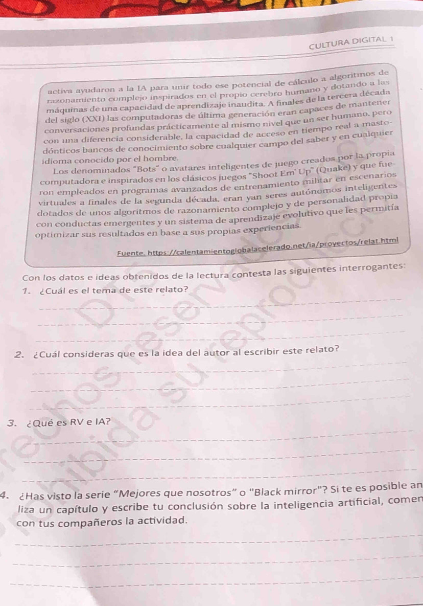 CULTURA DIGITAL 1
activa ayudaron a la IA para unir todo ese potencial de cálculo a algoritmos de
razonamiento complejo inspirados en el propio cerebro humano y dotando a las
máquinas de una capacidad de aprendizaje inaudita. A finales de la tercera década
del siglo (XXI) las computadoras de última generación eran capaces de mantener
conversaciones profundas prácticamente al mismo nivel que un ser humano. pero
con una diferencia considerable, la capacidad de acceso en tiempo real a masto-
dónticos bancos de conocimiento sobre cualquier campo del saber y en cualquier
idioma conocido por el hombre.
Los denominados “Bots” o avatares inteligentes de juego creados por la propia
computadora e inspirados en los clásicos juegos "Shoot Em" Up" (Quake) y que fue-
ron empleados en programas avanzados de entrenamiento militar en escenarios
virtuales a finales de la segunda década, eran yan seres autónomos inteligentes
dotados de unos algoritmos de razonamiento complejo y de personalidad propía
con conductas emergentes y un sistema de aprendizaje evolutivo que les permitía
optimizar sus resultados en base a sus propías experiencias.
Fuente. https://calentamientoglobalacelerado.net/ia/provectos/relat.html
Con los datos e ideas obtenidos de la lectura contesta las siguientes interrogantes:
_
1. ¿Cuál es el tema de este relato?
_
_
_
2. ¿Cuál consideras que es la idea del autor al escribir este relato?
_
_
_
3. ¿Qué es RV e IA?
_
_
_
4. Has visto la serie “Mejores que nosotros” o "Black mirror"? Si te es posible an
liza un capítulo y escribe tu conclusión sobre la inteligencia artificial, comen
con tus compañeros la actividad.
_
_
_