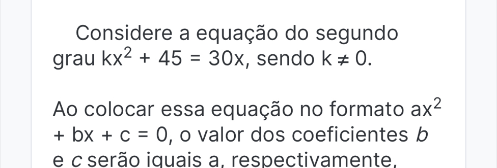 Considere a equação do segundo 
grau kx^2+45=30x , sendo k!= 0. 
Ao colocar essa equação no formato ax^2
+bx+c=0 , o valor dos coeficientes b
e c serão iquais a, respectivamente,