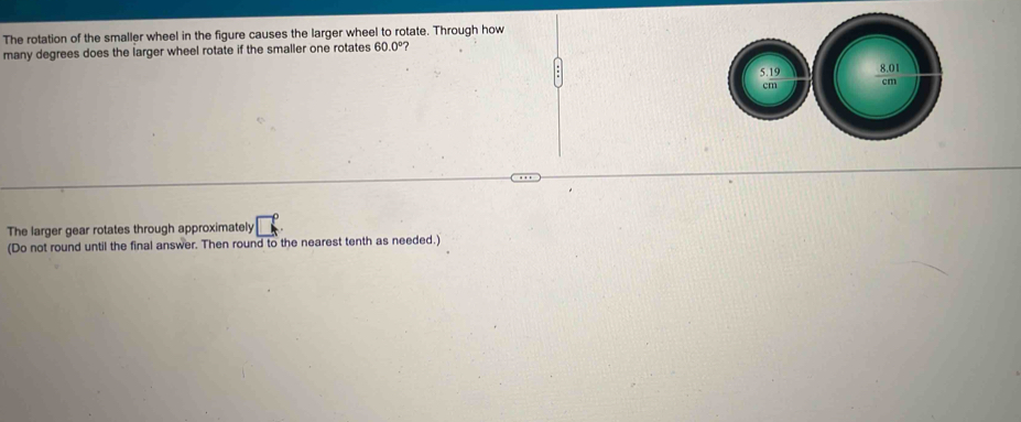 The rotation of the smaller wheel in the figure causes the larger wheel to rotate. Through how 
many degrees does the larger wheel rotate if the smaller one rotates 60.0°
The larger gear rotates through approximately □°
(Do not round until the final answer. Then round to the nearest tenth as needed.)