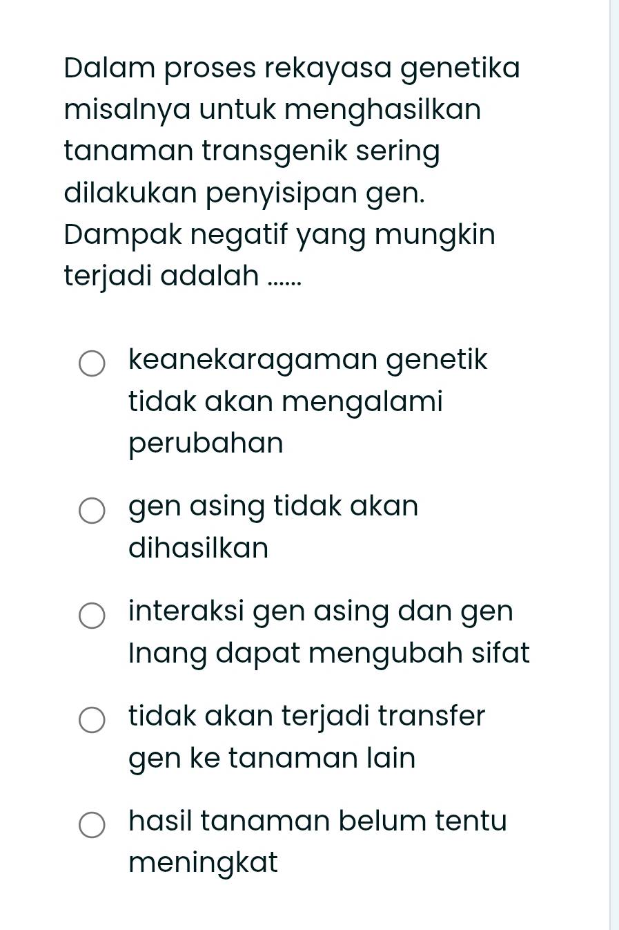 Dalam proses rekayasa genetika
misalnya untuk menghasilkan
tanaman transgenik sering
dilakukan penyisipan gen.
Dampak negatif yang mungkin
terjadi adalah ......
keanekaragaman genetik
tidak akan mengalami
perubahan
gen asing tidak akan
dihasilkan
interaksi gen asing dan gen
Inang dapat mengubah sifat
tidak akan terjadi transfer
gen ke tanaman lain
hasil tanaman belum tentu
meningkat