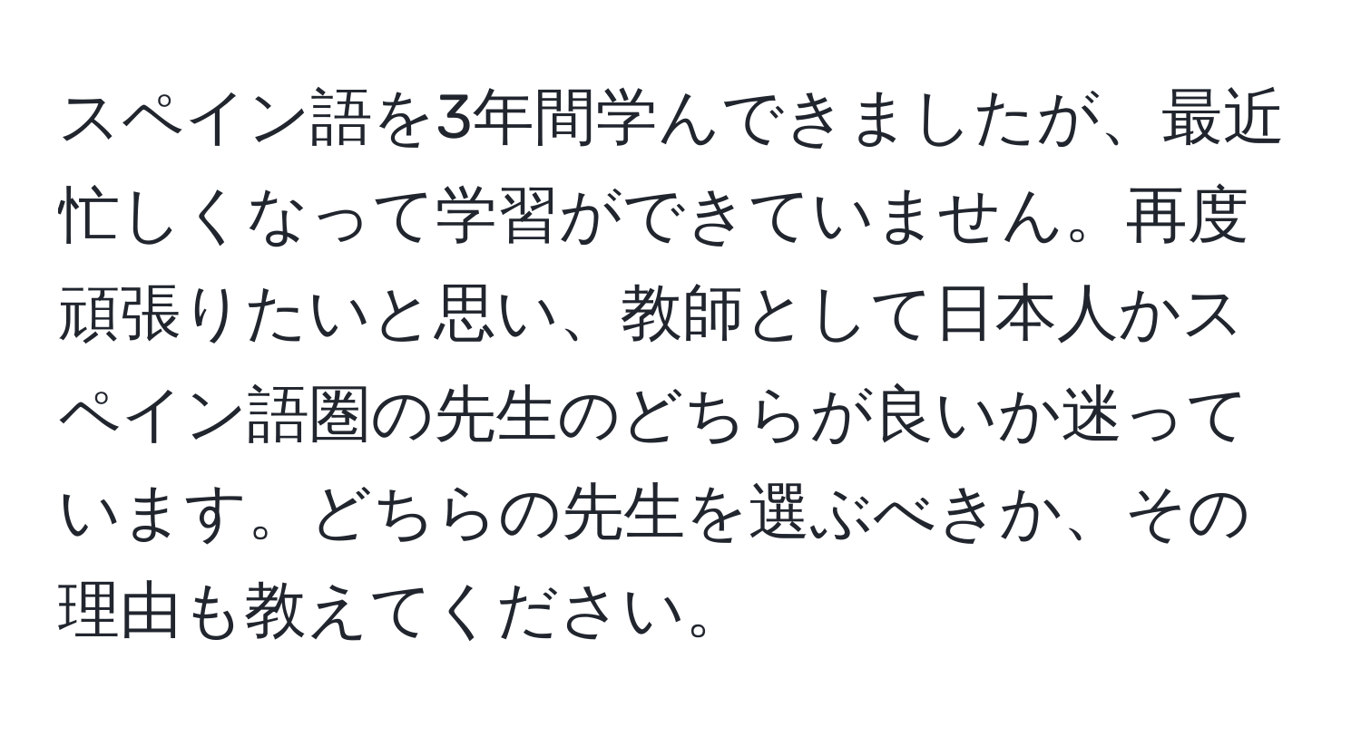 スペイン語を3年間学んできましたが、最近忙しくなって学習ができていません。再度頑張りたいと思い、教師として日本人かスペイン語圏の先生のどちらが良いか迷っています。どちらの先生を選ぶべきか、その理由も教えてください。