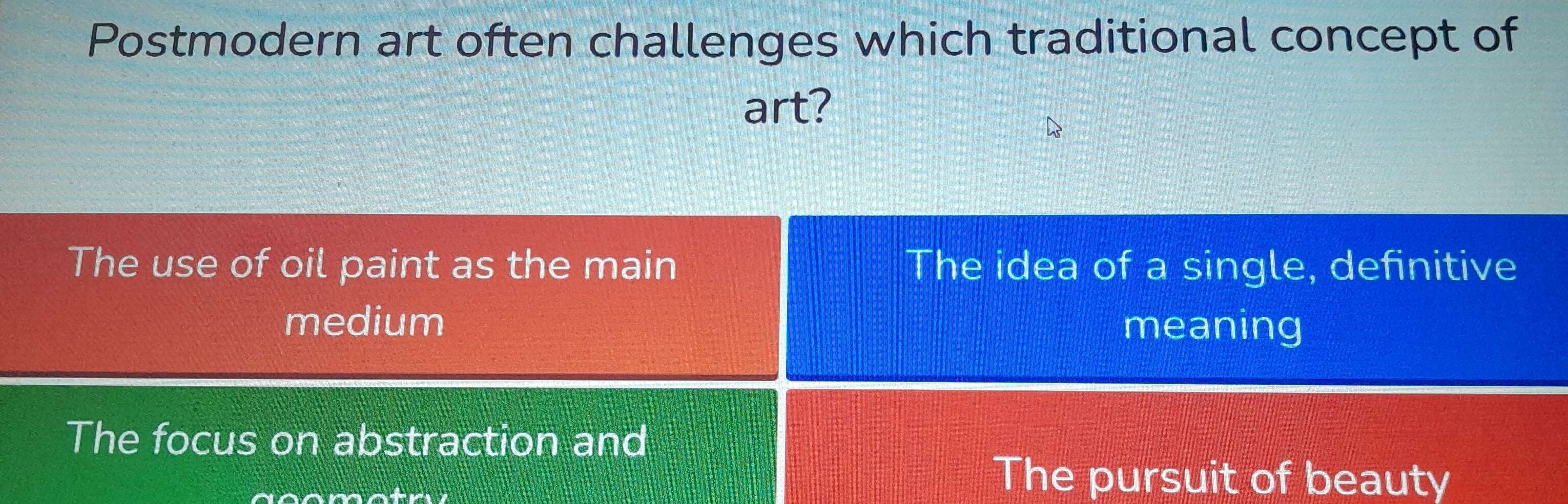 Postmodern art often challenges which traditional concept of
art?
The use of oil paint as the main The idea of a single, definitive
medium meaning
The focus on abstraction and
The pursuit of beauty