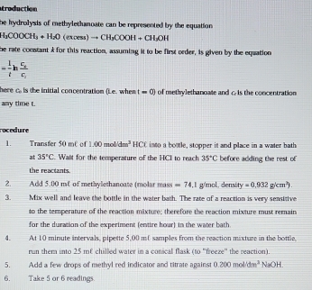 troduction 
he hydrolysis of methylethanoate can be represented by the equation
H_3COOCH_3+H_2O(excess)to CH_3COOH+CH_3OH
he rate constant A for this reaction, assuming it to be first order, is given by the equation
= 1/t hfrac c_sc_s
here c_circ  is the initial concentration ().e. when t=0) of methylethanoate and c. is the concentration 
any time t. 
rocedure 
1. Transfer 50 m of 1.00mol/dm^3HCl into a bottle, stopper it and place in a water bath 
at 35°C Wait for the temperature of the HCI to reach 35°C before adding the rest of 
the reactants. 
2. Add 5.00 mL of methylethanoate (molar mass =74.1g/mol. dens. y=0.932g/cm^2). 
3. Mix well and leave the bottle in the water bath. The rate of a reaction is very sensitive 
to the temperature of the reaction mixture; therefore the reaction mixture must remain 
for the duration of the experiment (entire hour) in the water bath. 
4. At 10 minute intervals, pipette 5,00 mC samples from the reaction mixture in the bottle. 
run them into 25 m€ chilled water in a conical flask (to "freeze" the reaction). 
5. Add a few drops of methyl red indicator and titrate against 0.200mol/dm^3 NaOH
6. Take 5 or 6 readings.