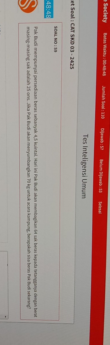 Society Batas Waktu 00:48:48 Jumlah Soal : 110 Dijawab : 57 Belum Dijawab : 53 Selesai 
Tes Inteligensi Umum 
et Soal : CAT SKD 03 - 2425 
SOAL NO:59
48:48
Pak Budi mempunyai persediaan beras sebanyak 4,5 kuintal. Hari ini Pak Budi akan membagikan 64 sak beras kepada tetangganya dengan berat 
masing-masing sak adalah 25 ons. Jika Pak Budi akan menyumbangkan 70 kg untuk acara kampung, berapakah sisa beras Pak Budi sekarang?
