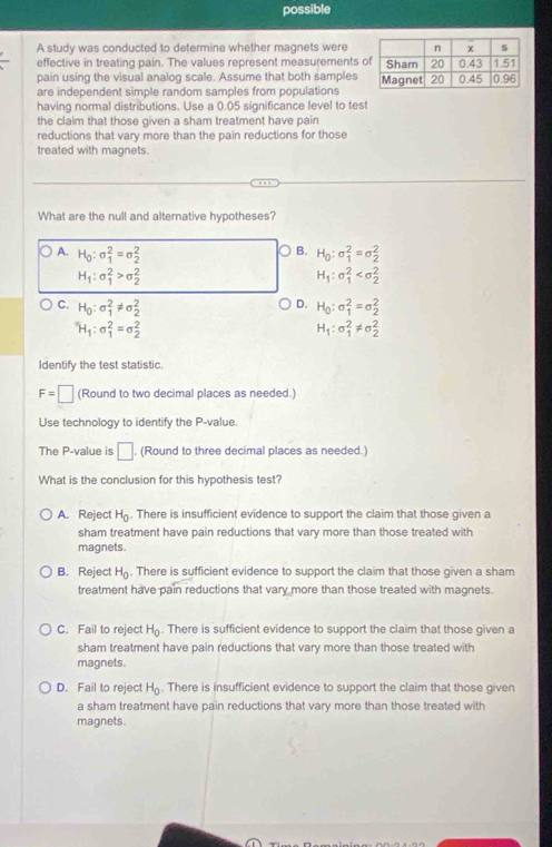 possible
A study was conducted to determine whether magnets were
effective in treating pain. The values represent measurements 
pain using the visual analog scale. Assume that both samples
are independent simple random samples from populations
having normal distributions. Use a 0.05 significance level to test
the claim that those given a sham treatment have pain
reductions that vary more than the pain reductions for those
treated with magnets.
What are the null and alternative hypotheses?
B.
A. H_0:sigma _1^(2=sigma _2^2 H_0):sigma _1^(2=sigma _2^2
H_1):sigma _1^(2>sigma _2^2
H_1):sigma _1^(2
D.
C. H_0):sigma _1^(2!= sigma _2^2 H_0):sigma _1^(2=sigma _2^2
H_1):sigma _1^(2=sigma _2^2
H_1):sigma _1^(2!= sigma _2^2
Identify the test statistic.
F=□ (Round to two decimal places as needed.)
Use technology to identify the P-value.
The P-value is □. (Round to three decimal places as needed.)
What is the conclusion for this hypothesis test?
A. Reject H_0). There is insufficient evidence to support the claim that those given a
sham treatment have pain reductions that vary more than those treated with
magnets.
B. Reject H_0. There is sufficient evidence to support the claim that those given a sham
treatment have pain reductions that vary more than those treated with magnets.
C. Fail to reject H_0. There is sufficient evidence to support the claim that those given a
sham treatment have pain reductions that vary more than those treated with
magnets.
D. Fail to reject H_0. There is insufficient evidence to support the claim that those given
a sham treatment have pain reductions that vary more than those treated with
magnets.