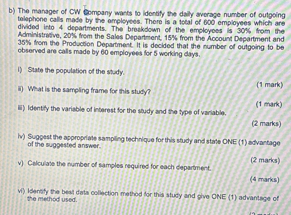 The manager of CW Company wants to identify the daily average number of outgoing 
telephone calls made by the employees. There is a total of 600 employees which are 
divided into 4 departments. The breakdown of the employees is 30% from the 
Administrative, 20% from the Sales Department, 15% from the Account Department and
35% from the Production Department. It is decided that the number of outgoing to be 
observed are calls made by 60 employees for 5 working days. 
i) State the population of the study. 
(1 mark) 
ii) What is the sampling frame for this study? 
(1 mark) 
iii) Identify the variable of interest for the study and the type of variable. 
(2 marks) 
iv) Suggest the appropriate sampling technique for this study and state ONE (1) advantage 
of the suggested answer. 
(2 marks) 
v) Calculate the number of samples required for each department. 
(4 marks) 
vi) Identify the best data collection method for this study and give ONE (1) advantage of 
the method used.