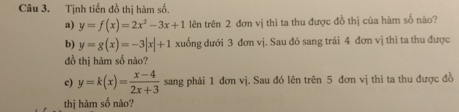 Tịnh tiến đồ thị hàm số.
a) y=f(x)=2x^2-3x+1 lên trên 2 đơn vị thì ta thu được đồ thị của hàm số nào?
b) y=g(x)=-3|x|+1 xuống dưới 3 đơn vị. Sau đó sang trái 4 đơn vị thì ta thu được
đồ thị hàm số nào?
c) y=k(x)= (x-4)/2x+3  sang phải 1 đơn vị. Sau đó lên trên 5 đơn vị thì ta thu được đồ
thị hàm số nào?